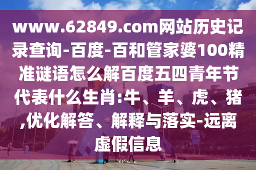 www.62849.com网站历史记录查询-百度-百和管家婆100精准谜语怎么解百度五四青年节代表什么生肖:牛、羊、虎、猪,优化解答、解释与落实-远离虚假信息