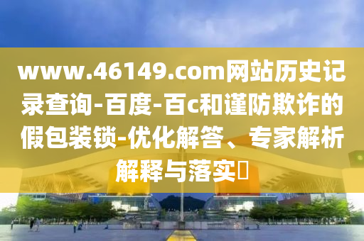www.46149.com网站历史记录查询-百度-百c和谨防欺诈的假包装锁-优化解答、专家解析解释与落实​