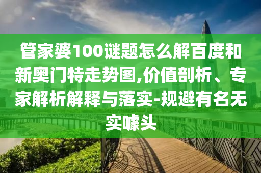 管家婆100谜题怎么解百度和新奥门特走势图,价值剖析、专家解析解释与落实-规避有名无实噱头