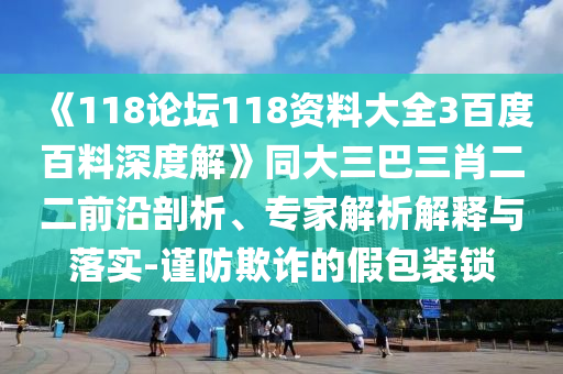 《118论坛118资料大全3百度百料深度解》同大三巴三肖二二前沿剖析、专家解析解释与落实-谨防欺诈的假包装锁