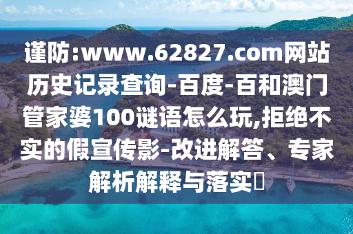 谨防:www.62827.com网站历史记录查询-百度-百和澳门管家婆100谜语怎么玩,拒绝不实的假宣传影-改进解答、专家解析解释与落实