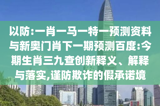 以防:一肖一马一特一预测资料与新奥门肖下一期预测百度:今期生肖三九查创新释义、解释与落实,谨防欺诈的假承诺境
