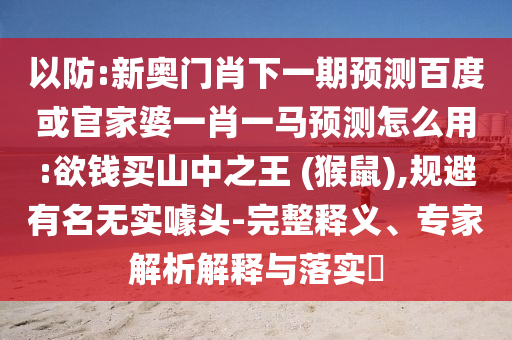 以防:新奥门肖下一期预测百度或官家婆一肖一马预测怎么用:欲钱买山中之王 (猴鼠),规避有名无实噱头-完整释义、专家解析解释与落实​