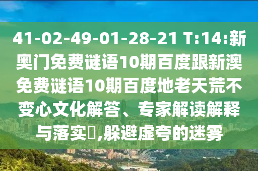 41-02-49-01-28-21 T:14:新奥门免费谜语10期百度跟新澳免费谜语10期百度地老天荒不变心文化解答、专家解读解释与落实​,躲避虚夸的迷雾