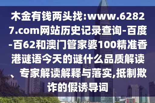 木金有钱两头找:www.62827.com网站历史记录查询-百度-百62和澳门管家婆100精准香港谜语今天的谜什么品质解读、专家解读解释与落实,抵制欺诈的假诱导词