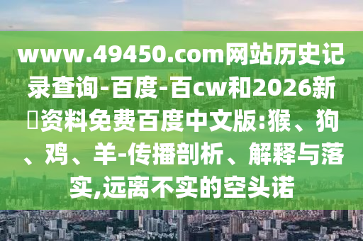 www.49450.com网站历史记录查询-百度-百cw和2026新奧资料免费百度中文版:猴、狗、鸡、羊-传播剖析、解释与落实,远离不实的空头诺