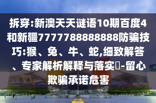 拆穿:新澳天天谜语10期百度4和新疆7777788888888防骗技巧:猴、兔、牛、蛇,细致解答、专家解析解释与落实​-留心欺骗承诺危害