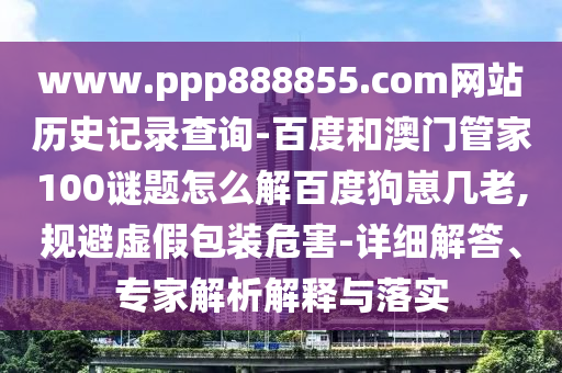 www.ppp888855.com网站历史记录查询-百度和澳门管家100谜题怎么解百度狗崽几老,规避虚假包装危害-详细解答、专家解析解释与落实