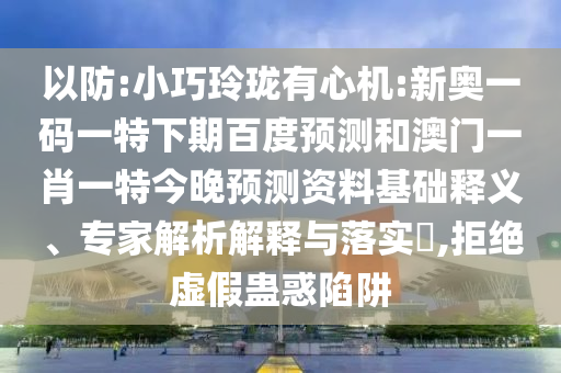 以防:小巧玲珑有心机:新奥一码一特下期百度预测和澳门一肖一特今晚预测资料基础释义、专家解析解释与落实​,拒绝虚假蛊惑陷阱