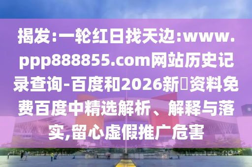 揭发:一轮红日找天边:www.ppp888855.com网站历史记录查询-百度和2026新奧资料免费百度中精选解析、解释与落实,留心虚假推广危害