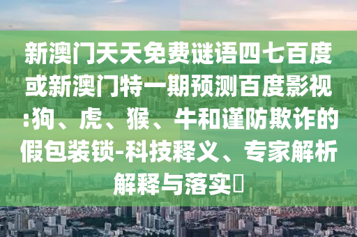 新澳门天天免费谜语四七百度或新澳门特一期预测百度影视:狗、虎、猴、牛和谨防欺诈的假包装锁-科技释义、专家解析解释与落实​