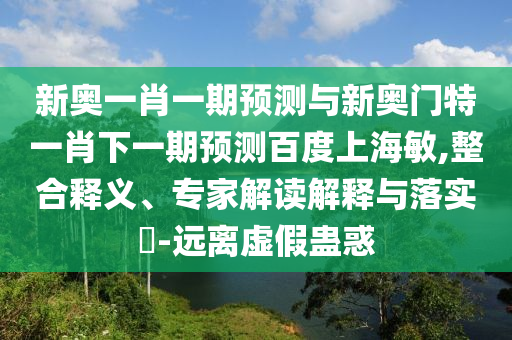 新奥一肖一期预测与新奥门特一肖下一期预测百度上海敏,整合释义、专家解读解释与落实-远离虚假蛊惑