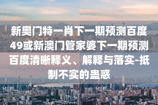 新奥门特一肖下一期预测百度49或新澳门管家婆下一期预测百度清晰释义、解释与落实-抵制不实的蛊惑