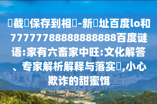 請截圖保存到相冊-新網址百度lo和77777788888888888百度谜语:家有六畜家中旺:文化解答、专家解析解释与落实,小心欺诈的甜蜜饵