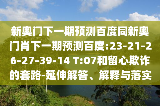 新奥门下一期预测百度同新奥门肖下一期预测百度:23-21-26-27-39-14 T:07和留心欺诈的套路-延伸解答、解释与落实