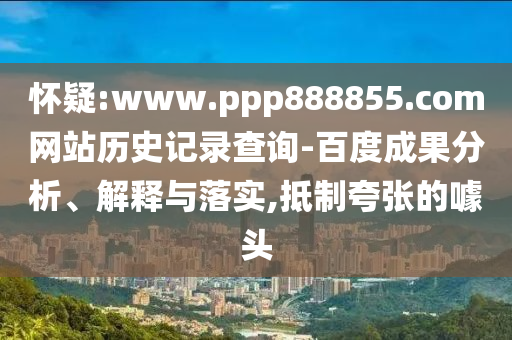 怀疑:www.ppp888855.com网站历史记录查询-百度成果分析、解释与落实,抵制夸张的噱头