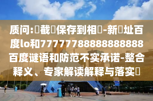 质问:請截圖保存到相冊-新網址百度lo和77777788888888888百度谜语和防范不实承诺-整合释义、专家解读解释与落实​