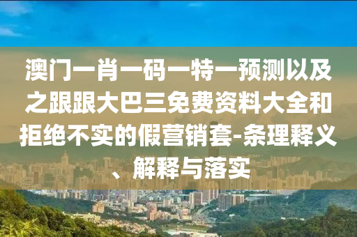 澳门一肖一码一特一预测以及之跟跟大巴三免费资料大全和拒绝不实的假营销套-条理释义、解释与落实