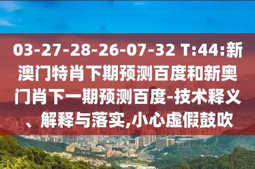 03-27-28-26-07-32 T:44:新澳门特肖下期预测百度和新奥门肖下一期预测百度-技术释义、解释与落实,小心虚假鼓吹
