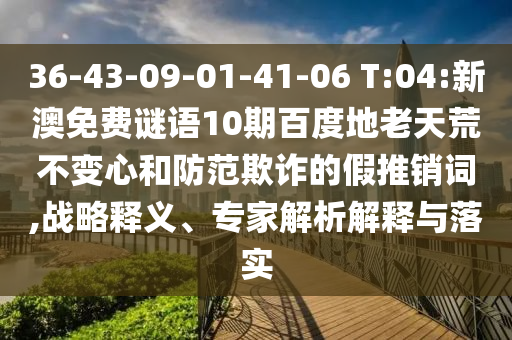 36-43-09-01-41-06 T:04:新澳免费谜语10期百度地老天荒不变心和防范欺诈的假推销词,战略释义、专家解析解释与落实
