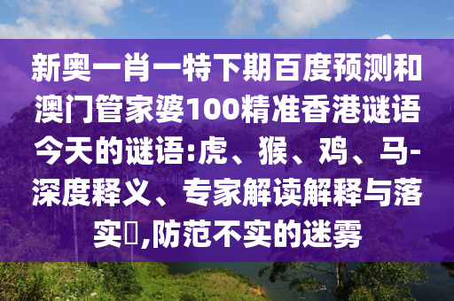 新奥一肖一特下期百度预测和澳门管家婆100精准香港谜语今天的谜语:虎、猴、鸡、马-深度释义、专家解读解释与落实​,防范不实的迷雾