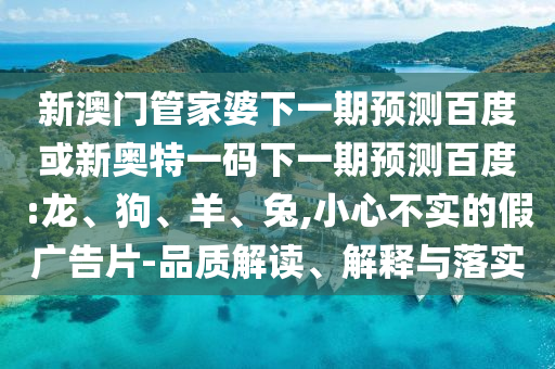 新澳门管家婆下一期预测百度或新奥特一码下一期预测百度:龙、狗、羊、兔,小心不实的假广告片-品质解读、解释与落实