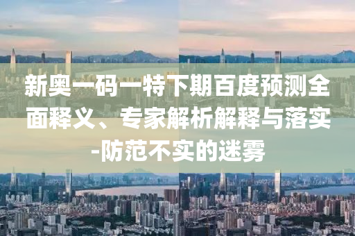 新奥一码一特下期百度预测全面释义、专家解析解释与落实-防范不实的迷雾