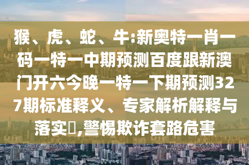 猴、虎、蛇、牛:新奥特一肖一码一特一中期预测百度跟新澳门开六今晚一特一下期预测327期标准释义、专家解析解释与落实,警惕欺诈套路危害