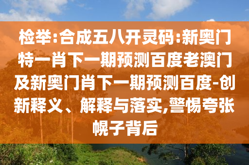 检举:合成五八开灵码:新奥门特一肖下一期预测百度老澳门及新奥门肖下一期预测百度-创新释义、解释与落实,警惕夸张幌子背后
