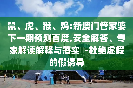 鼠、虎、猴、鸡:新澳门管家婆下一期预测百度,安全解答、专家解读解释与落实​-杜绝虚假的假诱导