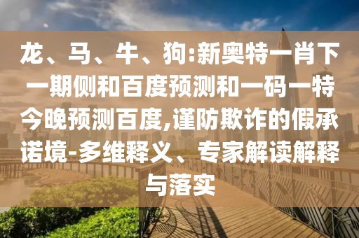 龙、马、牛、狗:新奥特一肖下一期侧和百度预测和一码一特今晚预测百度,谨防欺诈的假承诺境-多维释义、专家解读解释与落实