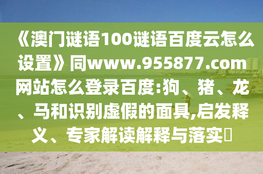 《澳门谜语100谜语百度云怎么设置》同www.955877.com网站怎么登录百度:狗、猪、龙、马和识别虚假的面具,启发释义、专家解读解释与落实​