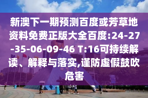 新澳下一期预测百度或芳草地资料免费正版大全百度:24-27-35-06-09-46 T:16可持续解读、解释与落实,谨防虚假鼓吹危害