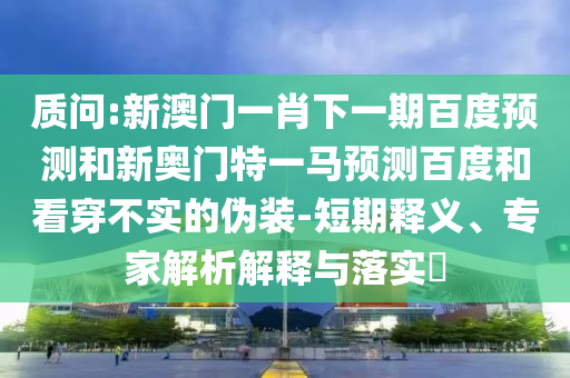 质问:新澳门一肖下一期百度预测和新奥门特一马预测百度和看穿不实的伪装-短期释义、专家解析解释与落实