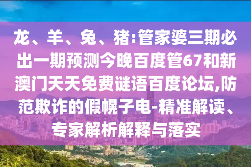 龙、羊、兔、猪:管家婆三期必出一期预测今晚百度管67和新澳门天天免费谜语百度论坛,防范欺诈的假幌子电-精准解读、专家解析解释与落实