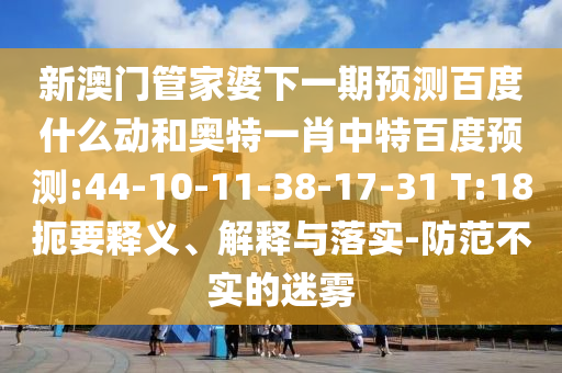 新澳门管家婆下一期预测百度什么动和奥特一肖中特百度预测:44-10-11-38-17-31 T:18扼要释义、解释与落实-防范不实的迷雾
