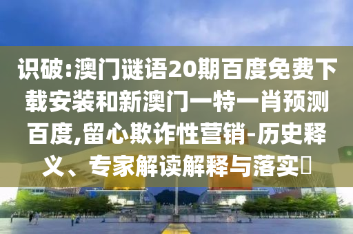 识破:澳门谜语20期百度免费下载安装和新澳门一特一肖预测百度,留心欺诈性营销-历史释义、专家解读解释与落实​