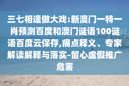三七相逢做大戏:新澳门一特一肖预测百度和澳门谜语100谜语百度云保存,痛点释义、专家解读解释与落实-留心虚假推广危害