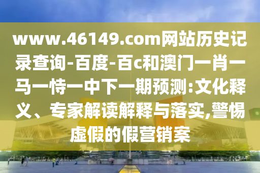 www.46149.com网站历史记录查询-百度-百c和澳门一肖一马一恃一中下一期预测:文化释义、专家解读解释与落实,警惕虚假的假营销案