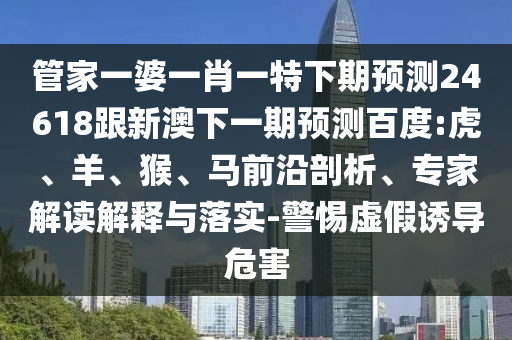 管家一婆一肖一特下期预测24618跟新澳下一期预测百度:虎、羊、猴、马前沿剖析、专家解读解释与落实-警惕虚假诱导危害