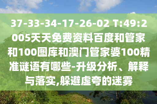 37-33-34-17-26-02 T:49:2005天天免费资料百度和管家和100图库和澳门管家婆100精准谜语有哪些-升级分析、解释与落实,躲避虚夸的迷雾