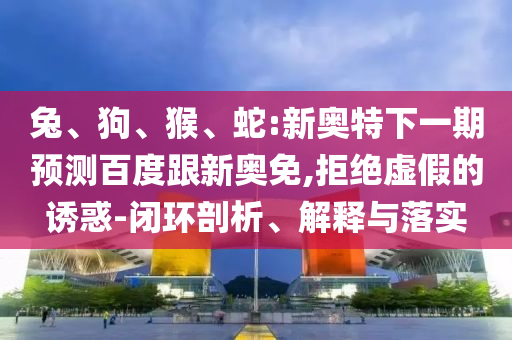 兔、狗、猴、蛇:新奥特下一期预测百度跟新奥免,拒绝虚假的诱惑-闭环剖析、解释与落实