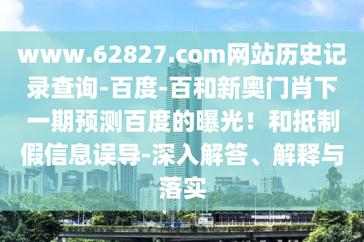 www.62827.com网站历史记录查询-百度-百和新奥门肖下一期预测百度的曝光！和抵制假信息误导-深入解答、解释与落实