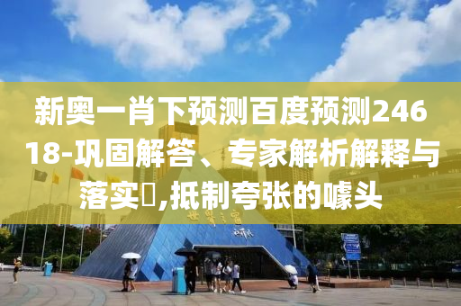 新奥一肖下预测百度预测24618-巩固解答、专家解析解释与落实,抵制夸张的噱头