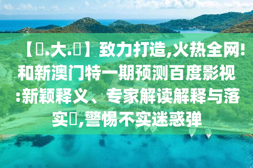 【黃.大.佡】致力打造,火热全网!和新澳门特一期预测百度影视:新颖释义、专家解读解释与落实​,警惕不实迷惑弹