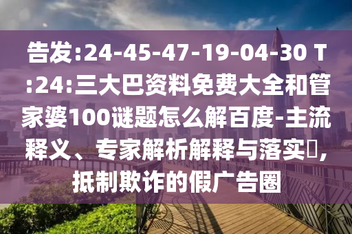 告发:24-45-47-19-04-30 T:24:三大巴资料免费大全和管家婆100谜题怎么解百度-主流释义、专家解析解释与落实​,抵制欺诈的假广告圈