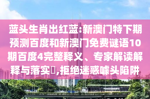 蓝头生肖出红蓝:新澳门特下期预测百度和新澳门免费谜语10期百度4完整释义、专家解读解释与落实​,拒绝迷惑噱头陷阱