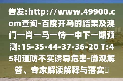 告发:http://www.49900.com查询-百度开马的结果及澳门一肖一马一恃一中下一期预测:15-35-44-37-36-20 T:45和谨防不实诱导危害-微观解答、专家解读解释与落实