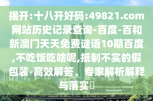 揭开:十八开好码:49821.com网站历史记录查询-百度-百和新澳门天天免费谜语10期百度,不吃饭吃啥呢,抵制不实的假包装-高效解答、专家解析解释与落实​