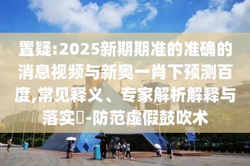置疑:2025新期期准的准确的消息视频与新奥一肖下预测百度,常见释义、专家解析解释与落实-防范虚假鼓吹术